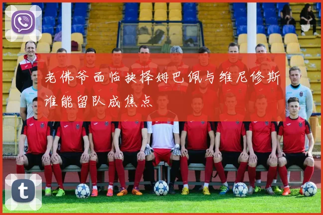 老佛爷面临抉择姆巴佩与维尼修斯谁能留队成焦点