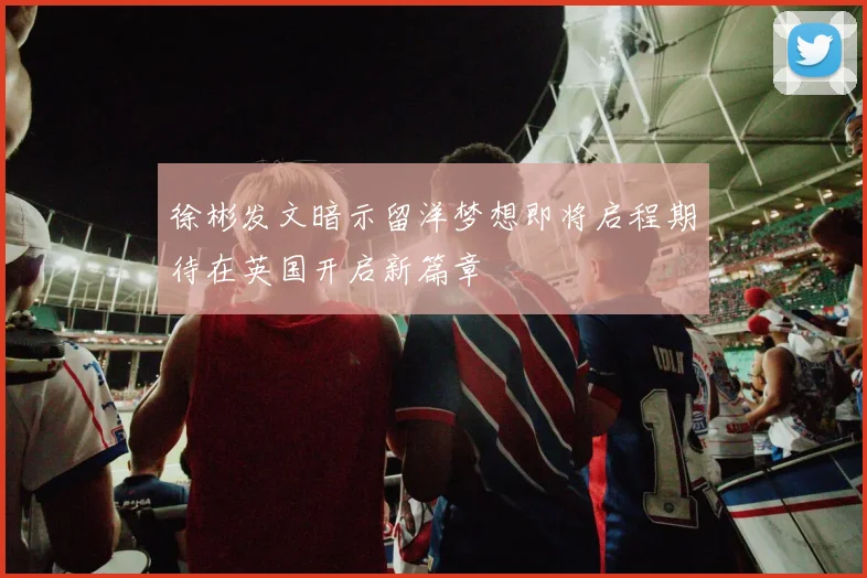 徐彬发文暗示留洋梦想即将启程期待在英国开启新篇章